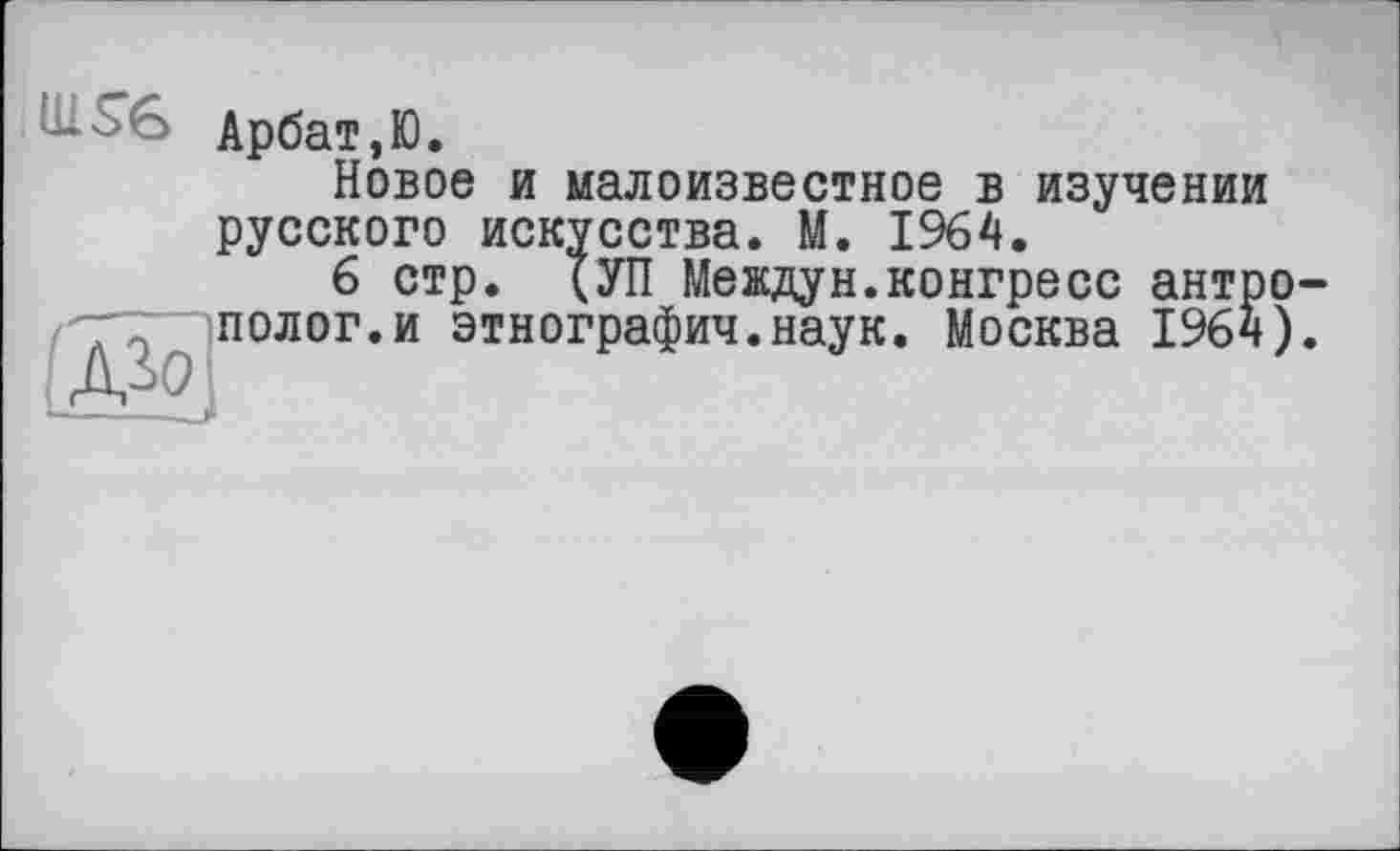 ﻿Арбат,Ю.
Новое и малоизвестное в изучении русского искусства. М. 1964.
6 стр. (УП Междун.конгресс антро ~іполог.и этнографии.наук. Москва 1964)